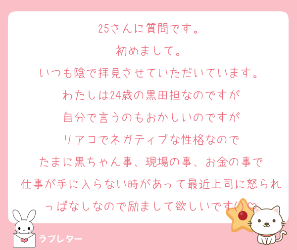 25さんに質問です。
初めまして。
いつも陰で拝見させていただいています。
わたしは24歳の黒田担なのですが
自分で言うのもおかしいのですが
リアコでネガティブな性格なので
たまに黒ちゃん事、現場の事、お金の事で
仕事が手に入らない時があって最近上司に怒られっぱなしなので励まして欲しいです()