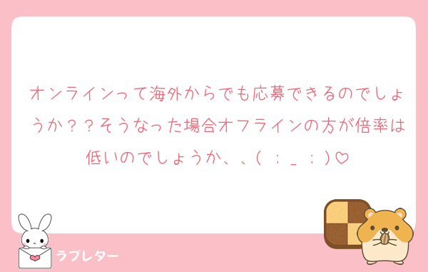 オンラインって海外からでも応募できるのでしょうか？？そうなった場合オフラインの方が倍率は低いのでしょうか、、( ; _ ; )