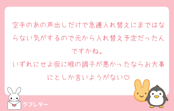 空手のあの声出しだけで急遽入れ替えにまではならない気がするので元から入れ替え予定だったんですかね。
いずれにせよ仮に喉の調子が悪かったならお大事にとしか言いようがない