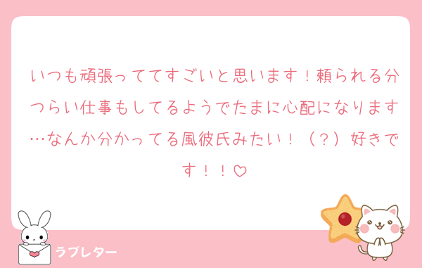 いつも頑張っててすごいと思います！頼られる分つらい仕事もしてるようでたまに心配になります…なんか分かってる風彼氏みたい！（？）好きです！！