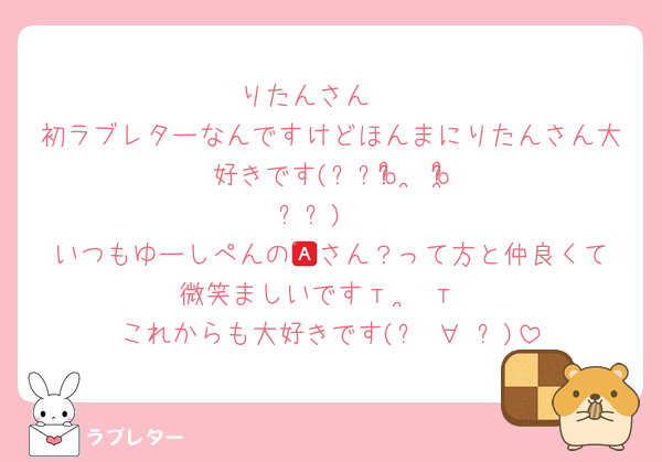 りたんさん❣️
初ラブレターなんですけどほんまにりたんさん大好きです(⸝⸝o̴̶̷᷄ ·̭ o̴̶̷̥᷅⸝⸝)♥️
いつもゆーしぺんの🅰️さん？って方と仲良くて微笑ましいですт  ̫ т
これからも大好きです(๑♡∀♡๑)