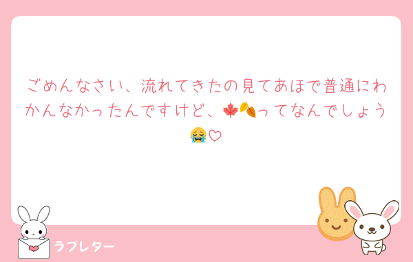 ごめんなさい、流れてきたの見てあほで普通にわかんなかったんですけど、🍁🍂ってなんでしょう😭
