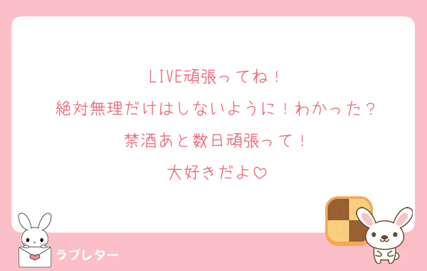 LIVE頑張ってね！
絶対無理だけはしないように！わかった？
禁酒あと数日頑張って！
大好きだよ