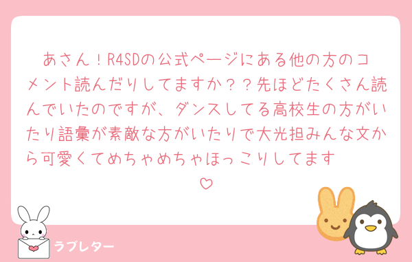 あさん！R4SDの公式ページにある他の方のコメント読んだりしてますか？？先ほどたくさん読んでいたのですが、ダンスしてる高校生の方がいたり語彙が素敵な方がいたりで大光担みんな文から可愛くてめちゃめちゃほっこりしてます🥹🥹🥹