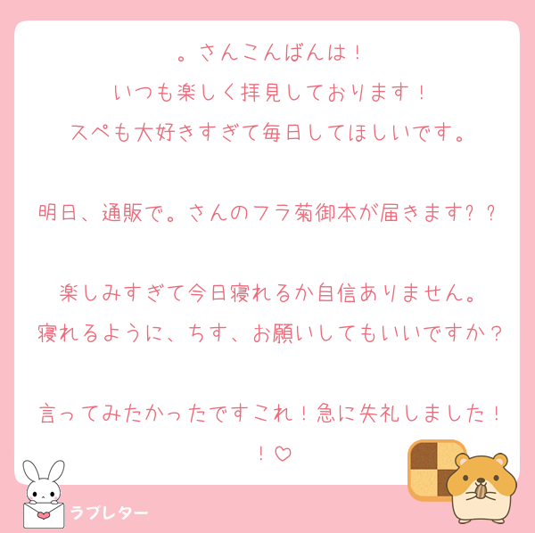。さんこんばんは！
いつも楽しく拝見しております！
スペも大好きすぎて毎日してほしいです。

明日、通販で。さんのフラ菊御本が届きます✨✨
楽しみすぎて今日寝れるか自信ありません。
寝れるように、ちす、お願いしてもいいですか？
言ってみたかったですこれ！急に失礼しました！！