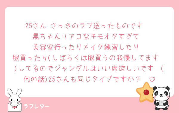 25さん♡さっきのラブ送ったものです♡
黒ちゃんリアコなキモオタすぎて
美容室行ったりメイク練習したり
服買ったり(しばらくは服買うの我慢してます🥹)してるのでジャングルはいい席欲しいです🥲(何の話)25さんも同じタイプですか？🥲