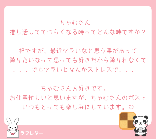 ちゃむさん
推し活しててつらくなる時ってどんな時ですか？
🧡担ですが、最近ツラいなと思う事があって
降りたいなって思っても好きだから降りれなくて、、、でもツラいとなんかストレスで、、、

ちゃむさん大好きです。
お仕事忙しいと思いますが、ちゃむさんのポストいつもとっても楽しみにしています。