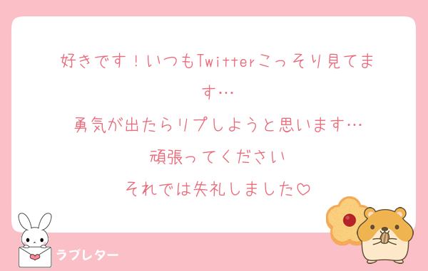 好きです！いつもTwitterこっそり見てます…
勇気が出たらリプしようと思います…
頑張ってください
それでは失礼しました