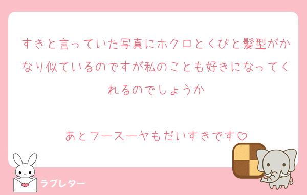 すきと言っていた写真にホクロとくびと髪型がかなり似ているのですが私のことも好きになってくれるのでしょうか

あとフースーヤもだいすきです