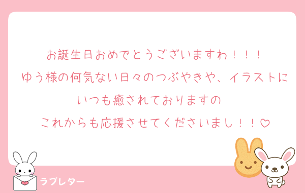 お誕生日おめでとうございますわ！！！
ゆう様の何気ない日々のつぶやきや、イラストにいつも癒されておりますの❣️
これからも応援させてくださいまし！！