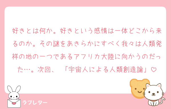好きとは何か。好きという感情は一体どこから来るのか。その謎をあきらかにすべく我々は人類発祥の地の一つであるアフリカ大陸に向かうのだった…。次回、 「宇宙人による人類創造論」