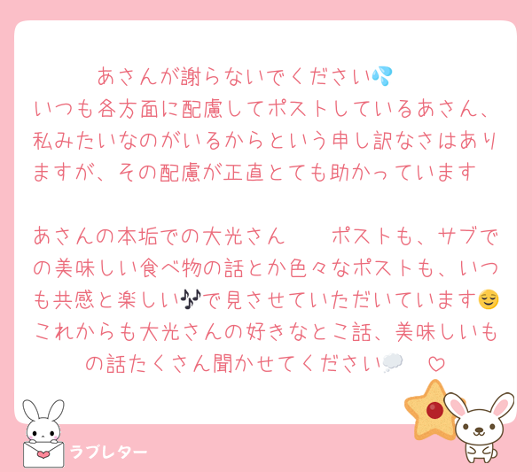 あさんが謝らないでください🥲💦
いつも各方面に配慮してポストしているあさん、私みたいなのがいるからという申し訳なさはありますが、その配慮が正直とても助かっています🥲
あさんの本垢での大光さん🫶🏻ポストも、サブでの美味しい食べ物の話とか色々なポストも、いつも共感と楽しい🎶で見させていただいています😌これからも大光さんの好きなとこ話、美味しいもの話たくさん聞かせてください🥺💭