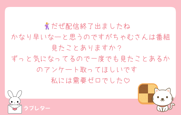 🕺だぜ配信終了出ましたね
かなり早いなーと思うのですがちゃむさんは番組見たことありますか？
ずっと気になってるので一度でも見たことあるかのアンケート取ってほしいです
私には需要ゼロでした