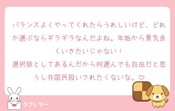 バランスよくやってくれたらうれしいけど、どれか選ぶならギラギラなんだよね。年始から景気良くいきたいじゃない！
選択肢としてあるんだから何選んでも自由だと思うし非国民扱いされたくないな。