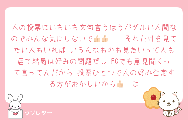 人の投票にいちいち文句言うほうがダルい人間なのでみんな気にしないで👍🏻👍🏻それだけを見てたい人もいれば いろんなものも見たいって人も居て結局は好みの問題だし FCでも意見聞くって言ってんだから 投票ひとつで人の好み否定する方がおかしいから👍🏻