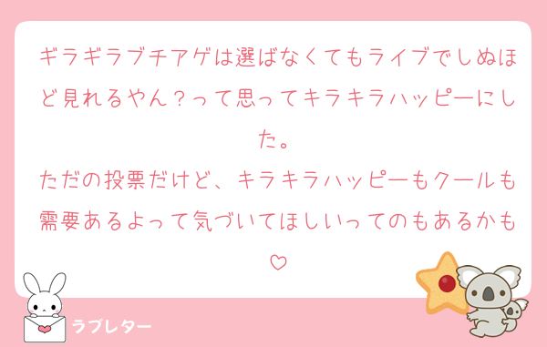 ギラギラブチアゲは選ばなくてもライブでしぬほど見れるやん？って思ってキラキラハッピーにした。
ただの投票だけど、キラキラハッピーもクールも需要あるよって気づいてほしいってのもあるかも