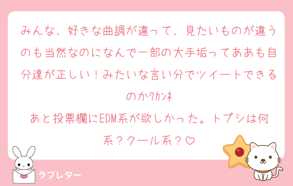 みんな、好きな曲調が違って、見たいものが違うのも当然なのになんで一部の大手垢ってああも自分達が正しい！みたいな言い分でツイートできるのかﾜｶﾝﾈ
あと投票欄にEDM系が欲しかった。トプシは何系？クール系？