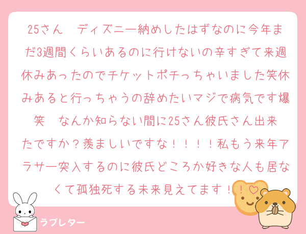 25さん〜ディズニー納めしたはずなのに今年まだ3週間くらいあるのに行けないの辛すぎて来週休みあったのでチケットポチっちゃいました笑休みあると行っちゃうの辞めたいマジで病気です爆笑  なんか知らない間に25さん彼氏さん出来たですか？羨ましいですな！！！！私もう来年アラサー突入するのに彼氏どころか好きな人も居なくて孤独死する未来見えてます！！