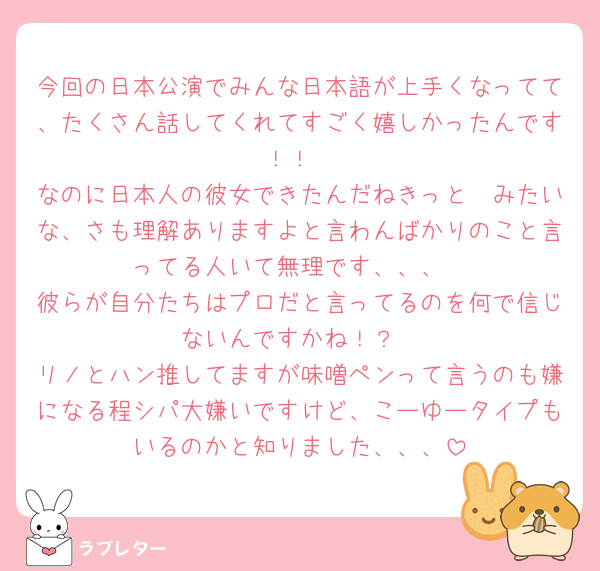 今回の日本公演でみんな日本語が上手くなってて、たくさん話してくれてすごく嬉しかったんです！！
なのに日本人の彼女できたんだねきっと🤭みたいな、さも理解ありますよと言わんばかりのこと言ってる人いて無理です、、、
彼らが自分たちはプロだと言ってるのを何で信じないんですかね！？
リノとハン推してますが味噌ペンって言うのも嫌になる程シパ大嫌いですけど、こーゆータイプもいるのかと知りました、、、