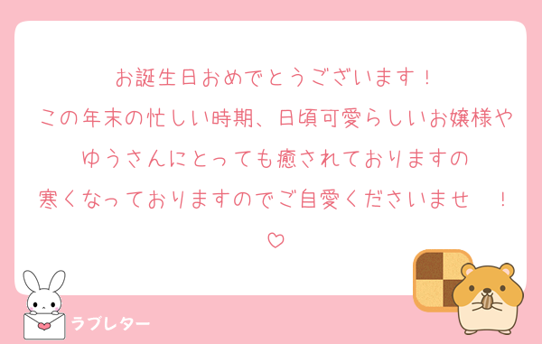 お誕生日おめでとうございます！
この年末の忙しい時期、日頃可愛らしいお嬢様やゆうさんにとっても癒されておりますの
寒くなっておりますのでご自愛くださいませ〜！
