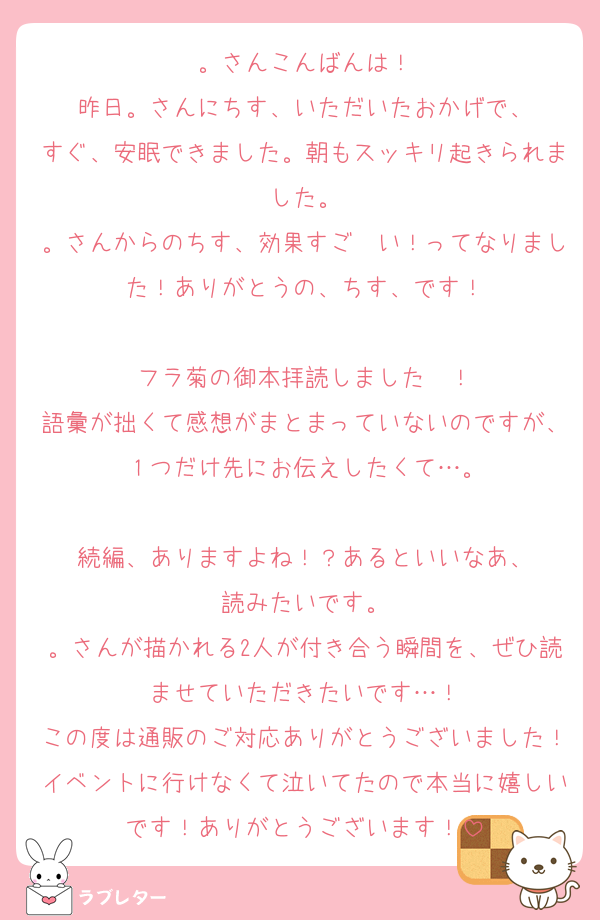 。さんこんばんは！
昨日。さんにちす、いただいたおかげで、
すぐ、安眠できました。朝もスッキリ起きられました。
。さんからのちす、効果すご〜い！ってなりました！ありがとうの、ちす、です！

フラ菊の御本拝読しました〜！
語彙が拙くて感想がまとまっていないのですが、１つだけ先にお伝えしたくて…。

続編、ありますよね！？あるといいなあ、
読みたいです。
。さんが描かれる2人が付き合う瞬間を、ぜひ読ませていただきたいです…！
この度は通販のご対応ありがとうございました！イベントに行けなくて泣いてたので本当に嬉しいです！ありがとうございます！