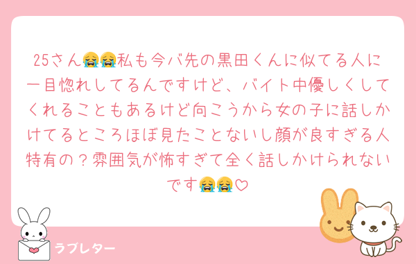 25さん😭😭私も今バ先の黒田くんに似てる人に一目惚れしてるんですけど、バイト中優しくしてくれることもあるけど向こうから女の子に話しかけてるところほぼ見たことないし顔が良すぎる人特有の？雰囲気が怖すぎて全く話しかけられないです😭😭
