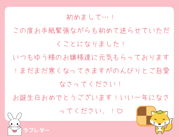 初めまして…！
この度お手紙緊張ながらも初めて送らせていただくことになりました！
いつもゆう様のお嬢様達に元気もらっております！まだまだ寒くなってきますがのんびりとご自愛なさってください！
お誕生日おめでとうございます！いい一年になさってください、！