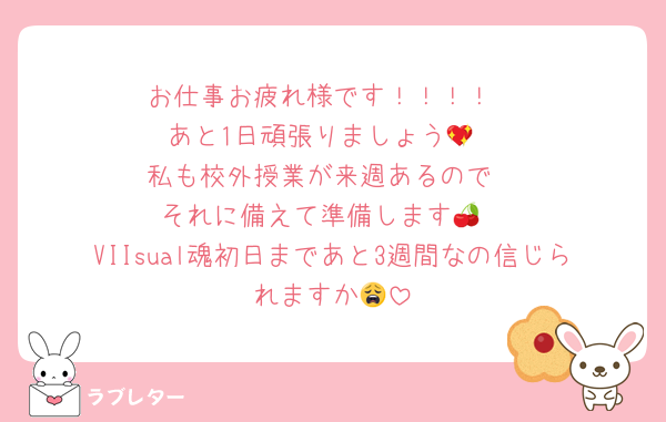 お仕事お疲れ様です！！！！
あと1日頑張りましょう💖
私も校外授業が来週あるので
それに備えて準備します🍒
VIIsual魂初日まであと3週間なの信じられますか😩