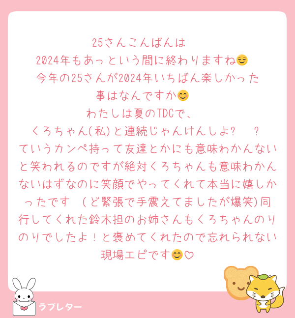 25さんこんばんは☺️
2024年もあっという間に終わりますね😌
今年の25さんが2024年いちばん楽しかった事はなんですか😊
わたしは夏のTDCで、
くろちゃん(私)と連続じゃんけんしよ✊✌️✋ていうカンペ持って友達とかにも意味わかんないと笑われるのですが絶対くろちゃんも意味わかんないはずなのに笑顔でやってくれて本当に嬉しかったです🥹(ど緊張で手震えてましたが爆笑)同行してくれた鈴木担のお姉さんもくろちゃんのりのりでしたよ！と褒めてくれたので忘れられない現場エピです😊