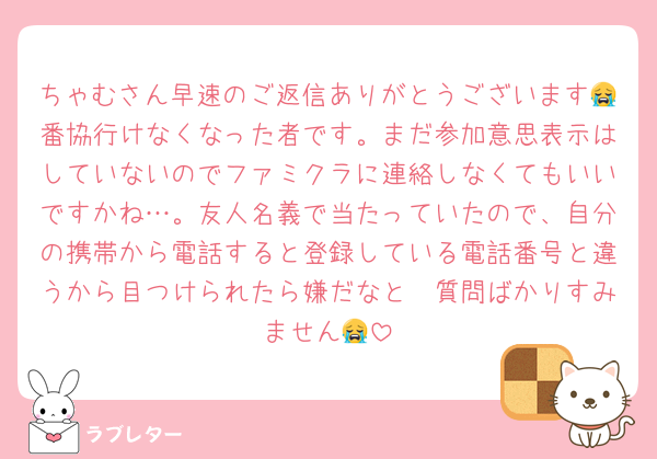 ちゃむさん早速のご返信ありがとうございます😭番協行けなくなった者です。まだ参加意思表示はしていないのでファミクラに連絡しなくてもいいですかね…。友人名義で当たっていたので、自分の携帯から電話すると登録している電話番号と違うから目つけられたら嫌だなと🫠質問ばかりすみません😭