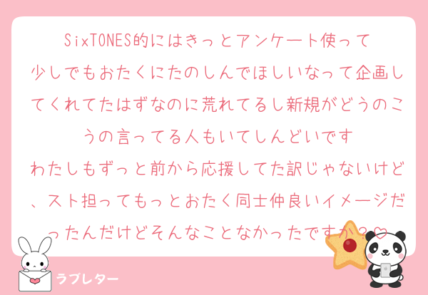 SixTONES的にはきっとアンケート使って少しでもおたくにたのしんでほしいなって企画してくれてたはずなのに荒れてるし新規がどうのこうの言ってる人もいてしんどいです
わたしもずっと前から応援してた訳じゃないけど、スト担ってもっとおたく同士仲良いイメージだったんだけどそんなことなかったですか？