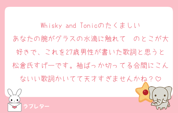 Whisky and Tonicのたくましいあなたの腕がグラスの水滴に触れて〜のとこが大好きで、これを27歳男性が書いた歌詞と思うと松倉氏すげーです。袖ばっか切ってる合間にこんないい歌詞かいてて天才すぎませんかね？