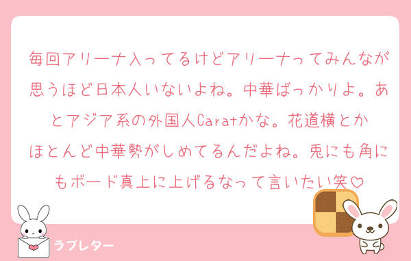 毎回アリーナ入ってるけどアリーナってみんなが思うほど日本人いないよね。中華ばっかりよ。あとアジア系の外国人Caratかな。花道横とかほとんど中華勢がしめてるんだよね。兎にも角にもボード真上に上げるなって言いたい笑