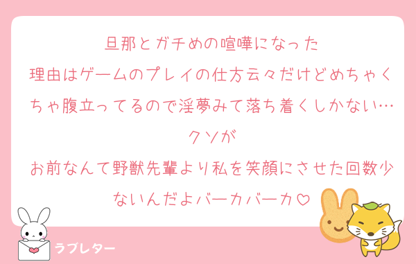 旦那とガチめの喧嘩になった
理由はゲームのプレイの仕方云々だけどめちゃくちゃ腹立ってるので淫夢みて落ち着くしかない…クソが
お前なんて野獣先輩より私を笑顔にさせた回数少ないんだよバーカバーカ