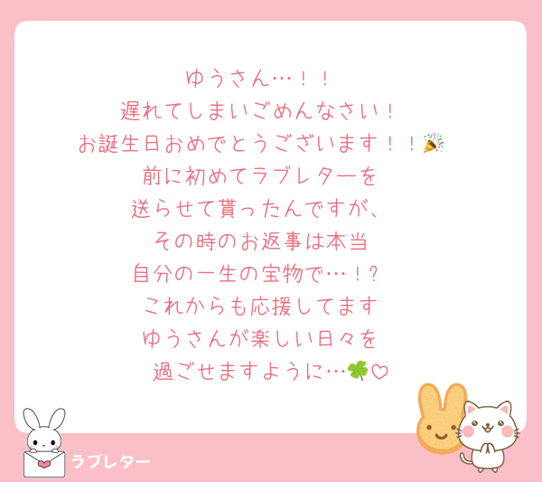 ゆうさん…！！
遅れてしまいごめんなさい！
お誕生日おめでとうございます！！🎉
前に初めてラブレターを
送らせて貰ったんですが、
その時のお返事は本当
自分の一生の宝物で…！✨
これからも応援してます
ゆうさんが楽しい日々を
過ごせますように…🍀