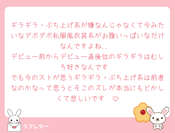 ギラギラ・ぶち上げ系が嫌なんじゃなくて今みたいなダボダボ私服風衣装系がお腹いっぱいなだけなんですよね､､
デビュー前からデビュー直後位のギラギラはむしろ好きなんです
でも今のストが思うギラギラ・ぶち上げ系は前者なのかなって思うとそこのズレが本当にもどかしくて悲しいです🥲