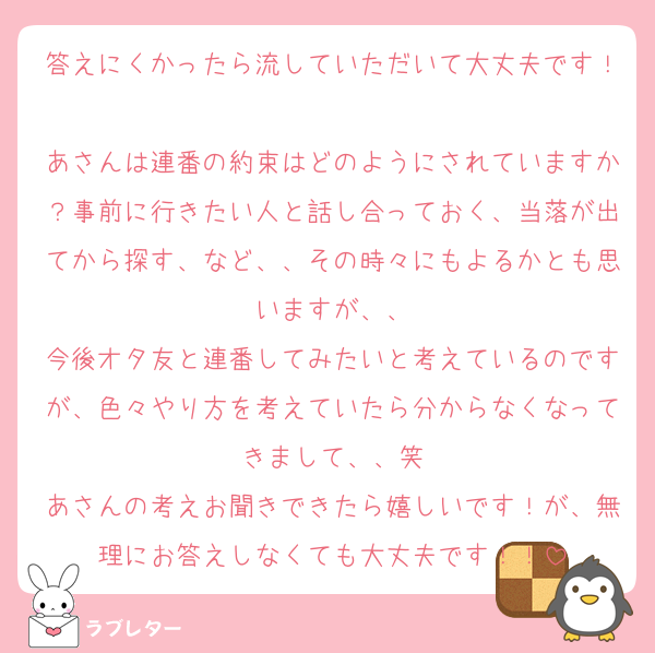 答えにくかったら流していただいて大丈夫です！
あさんは連番の約束はどのようにされていますか？事前に行きたい人と話し合っておく、当落が出てから探す、など、、その時々にもよるかとも思いますが、、
今後オタ友と連番してみたいと考えているのですが、色々やり方を考えていたら分からなくなってきまして、、笑
あさんの考えお聞きできたら嬉しいです！が、無理にお答えしなくても大丈夫です！！