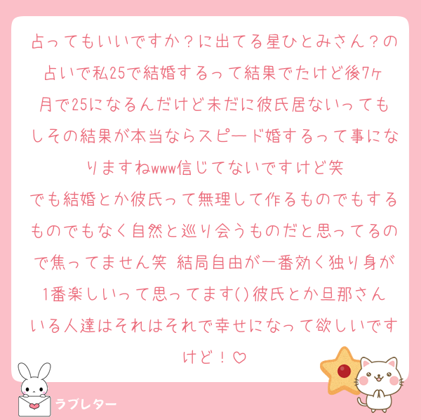 占ってもいいですか？に出てる星ひとみさん？の占いで私25で結婚するって結果でたけど後7ヶ月で25になるんだけど未だに彼氏居ないってもしその結果が本当ならスピード婚するって事になりますねwww信じてないですけど笑
でも結婚とか彼氏って無理して作るものでもするものでもなく自然と巡り会うものだと思ってるので焦ってません笑 結局自由が一番効く独り身が1番楽しいって思ってます()彼氏とか旦那さんいる人達はそれはそれで幸せになって欲しいですけど！