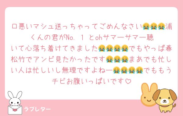 口悪いマシュ送っちゃってごめんなさい😭😭😭浦くんの君がNo. 1‼️とohサマーサマー聴いて心落ち着けてきました😭😭😭😭でもやっぱ春松竹でアンビ見たかったです😭😭😭まあでも忙しい人は忙しいし無理ですよねー😭😭😭😭でももうチビお腹いっぱいです