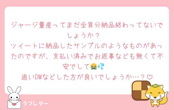 ジャージ量産ってまだ全員分納品終わってないでしょうか？
ツイートに納品したサンプルのようなものがあったのですが、支払い済みでお返事なども無くて不安でして😭💦
追いDMなどした方が良いでしょうか…？
