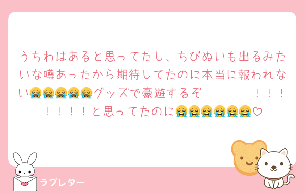 うちわはあると思ってたし、ちびぬいも出るみたいな噂あったから期待してたのに本当に報われない😭😭😭😭😭グッズで豪遊するぞ〜〜〜〜！！！！！！！と思ってたのに😭😭😭😭😭😭