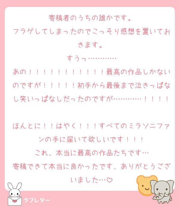 寄稿者のうちの誰かです。
フラゲしてしまったのでこっそり感想を置いておきます。
すうっ…………
あの！！！！！！！！！！！最高の作品しかないのですが！！！！！初手から最後まで泣きっぱなし笑いっぱなしだったのですが…………！！！！
ほんとに！！はやく！！！すべてのミラソニファンの手に届いて欲しいです！！！
これ、本当に最高の作品たちです…
寄稿できて本当に良かったです、ありがとうございました…