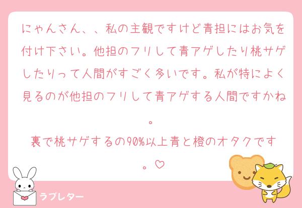 にゃんさん、、私の主観ですけど青担にはお気を付け下さい。他担のフリして青アゲしたり桃サゲしたりって人間がすごく多いです。私が特によく見るのが他担のフリして青アゲする人間ですかね。
裏で桃サゲするの90%以上青と橙のオタクです。