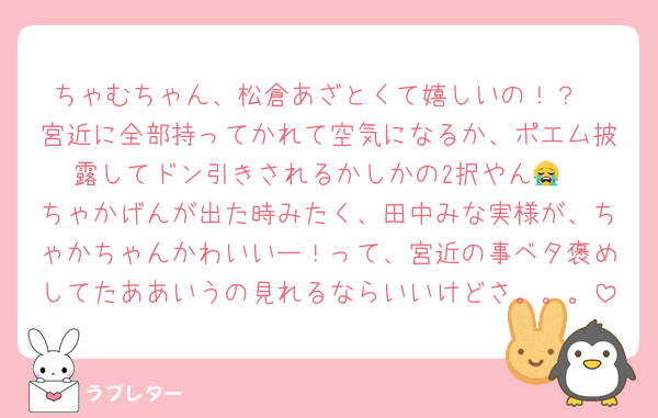 ちゃむちゃん、松倉あざとくて嬉しいの！？
宮近に全部持ってかれて空気になるか、ポエム披露してドン引きされるかしかの2択やん😭
ちゃかげんが出た時みたく、田中みな実様が、ちゃかちゃんかわいいー！って、宮近の事ベタ褒めしてたああいうの見れるならいいけどさ。。。