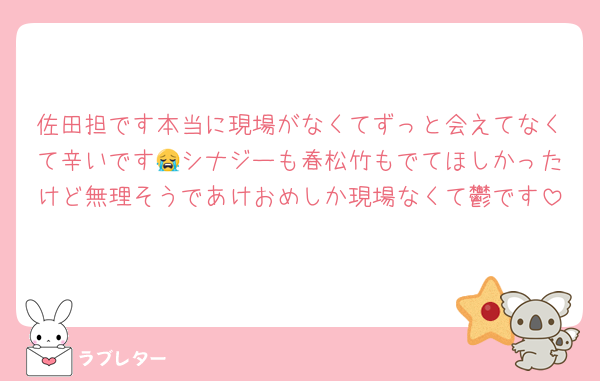 佐田担です本当に現場がなくてずっと会えてなくて辛いです😭シナジーも春松竹もでてほしかったけど無理そうであけおめしか現場なくて鬱です