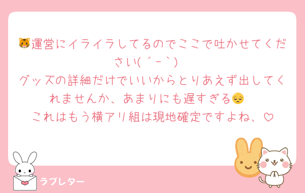 🐯運営にイライラしてるのでここで吐かせてください(´ｰ｀)
グッズの詳細だけでいいからとりあえず出してくれませんか、あまりにも遅すぎる😔
これはもう横アリ組は現地確定ですよね、