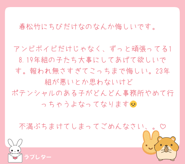 春松竹にちびだけなのなんか悔しいです。

アンビボイビだけじゃなく、ずっと頑張ってる18.19年組の子たち大事にしてあげて欲しいです。報われ無さすぎてこっちまで悔しい。23年組が悪いとか思わないけど
ポテンシャルのある子がどんどん事務所やめて行っちゃうよなってなります😞

不満ぶちまけてしまってごめんなさい、。