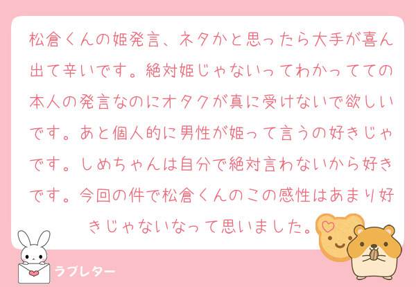 松倉くんの姫発言、ネタかと思ったら大手が喜ん出て辛いです。絶対姫じゃないってわかってての本人の発言なのにオタクが真に受けないで欲しいです。あと個人的に男性が姫って言うの好きじゃです。しめちゃんは自分で絶対言わないから好きです。今回の件で松倉くんのこの感性はあまり好きじゃないなって思いました。
