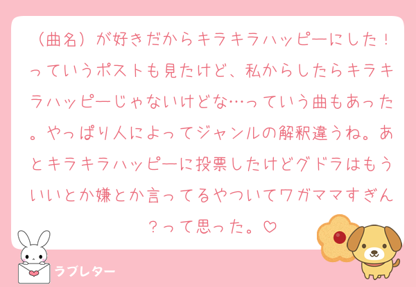 （曲名）が好きだからキラキラハッピーにした！っていうポストも見たけど、私からしたらキラキラハッピーじゃないけどな…っていう曲もあった。やっぱり人によってジャンルの解釈違うね。あとキラキラハッピーに投票したけどグドラはもういいとか嫌とか言ってるやついてワガママすぎん？って思った。