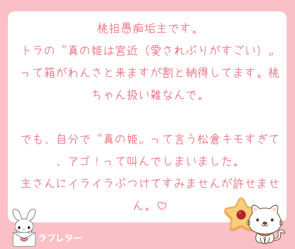 桃担愚痴垢主です。
トラの〝真の姫は宮近（愛されぶりがすごい）〟って箱がわんさと来ますが割と納得してます。桃ちゃん扱い雑なんで。

でも、自分で〝真の姫〟って言う松倉キモすぎて、アゴ！って叫んでしまいました。
主さんにイライラぶつけてすみませんが許せません。